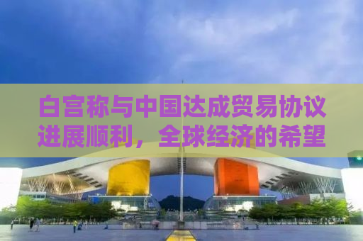 白宫称与中国达成贸易协议进展顺利，全球经济的希望之光