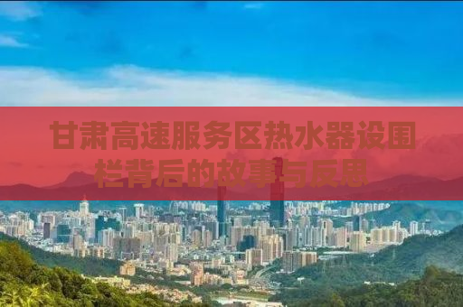 甘肃高速服务区热水器设围栏背后的故事与反思