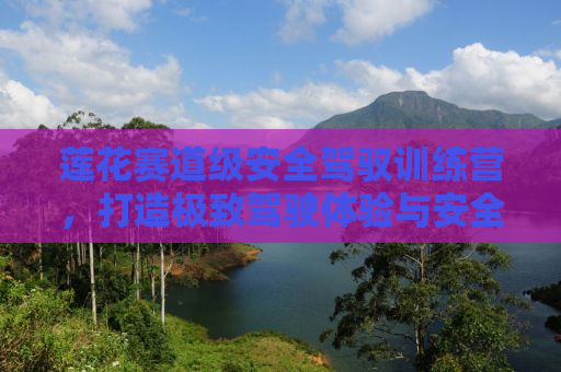 莲花赛道级安全驾驭训练营，打造极致驾驶体验与安全保障