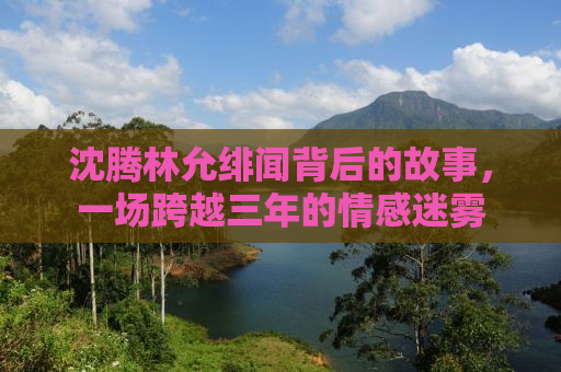 沈腾林允绯闻背后的故事，一场跨越三年的情感迷雾