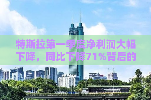 特斯拉第一季度净利润大幅下降，同比下降71%背后的原因与挑战