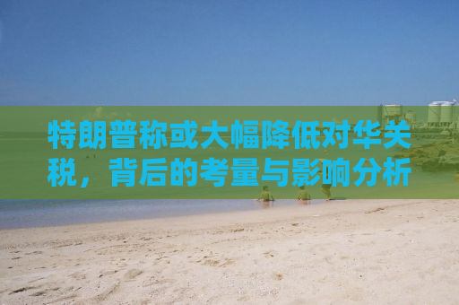 特朗普称或大幅降低对华关税，背后的考量与影响分析