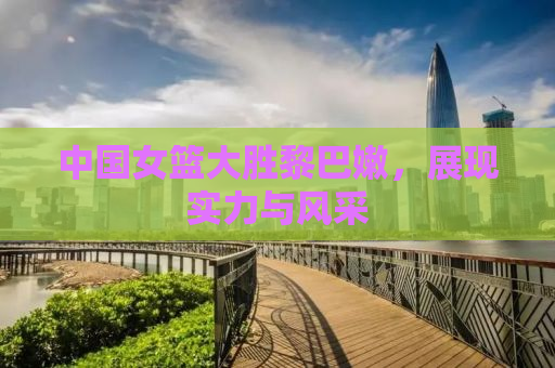 中国女篮大胜黎巴嫩，展现实力与风采
