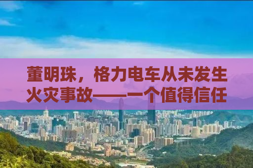 董明珠，格力电车从未发生火灾事故——一个值得信任的品牌传奇
