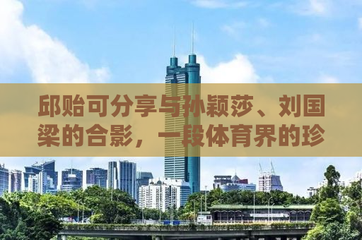 邱贻可分享与孙颖莎、刘国梁的合影，一段体育界的珍贵记忆