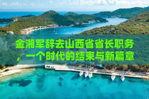 金湘军辞去山西省省长职务，一个时代的结束与新篇章的开启