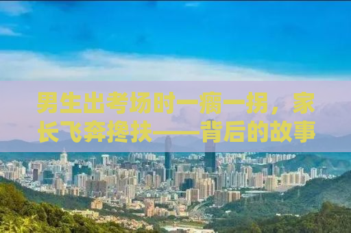 男生出考场时一瘸一拐，家长飞奔搀扶——背后的故事令人深思
