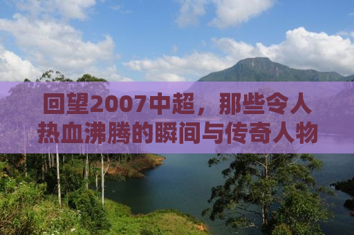 回望2007中超，那些令人热血沸腾的瞬间与传奇人物