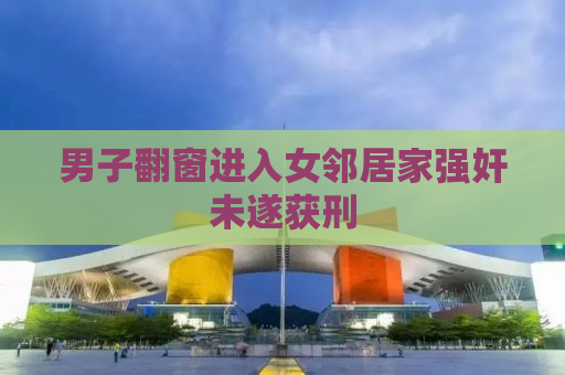 男子翻窗进入女邻居家强奸未遂获刑