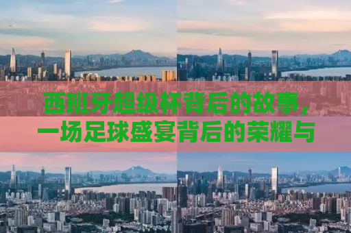 西班牙超级杯背后的故事，一场足球盛宴背后的荣耀与传奇（2011年回顾）