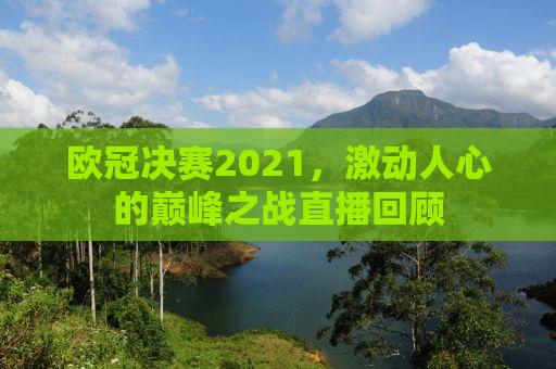 欧冠决赛2021，激动人心的巅峰之战直播回顾