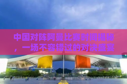 中国对阵阿曼比赛时间揭秘，一场不容错过的对决盛宴