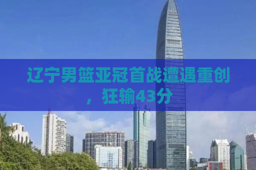 辽宁男篮亚冠首战遭遇重创，狂输43分