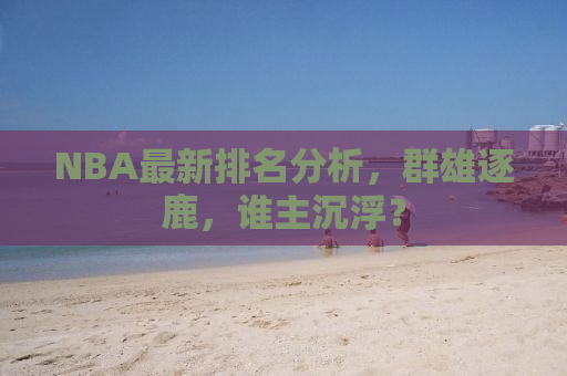 NBA最新排名分析，群雄逐鹿，谁主沉浮？