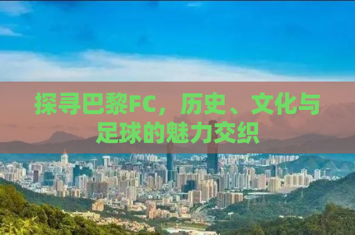 探寻巴黎FC，历史、文化与足球的魅力交织
