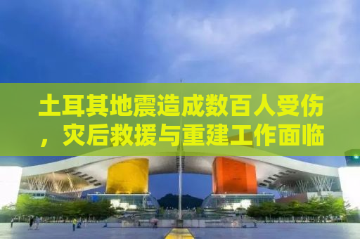 土耳其地震造成数百人受伤，灾后救援与重建工作面临挑战