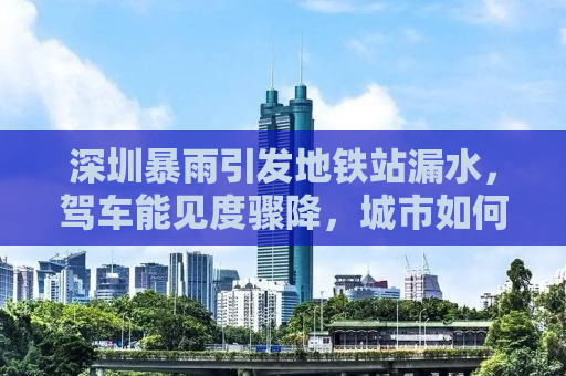 深圳暴雨引发地铁站漏水，驾车能见度骤降，城市如何应对挑战？