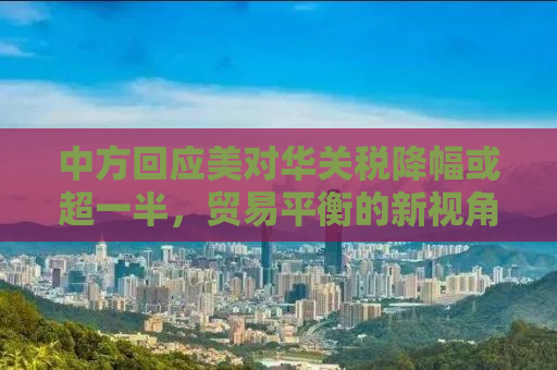 中方回应美对华关税降幅或超一半，贸易平衡的新视角与互利共赢的期待