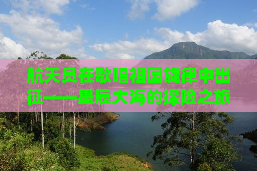 航天员在歌唱祖国旋律中出征——星辰大海的探险之旅