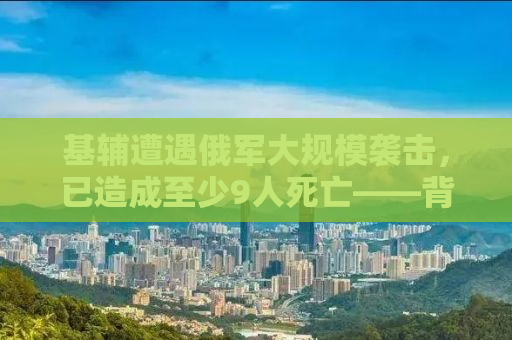 基辅遭遇俄军大规模袭击，已造成至少9人死亡——背后的真相与全球关注