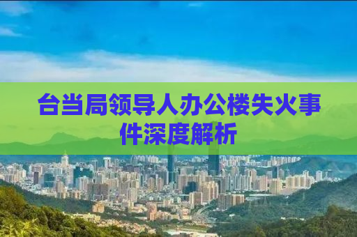 台当局领导人办公楼失火事件深度解析