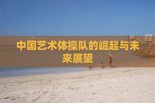 中国艺术体操队的崛起与未来展望