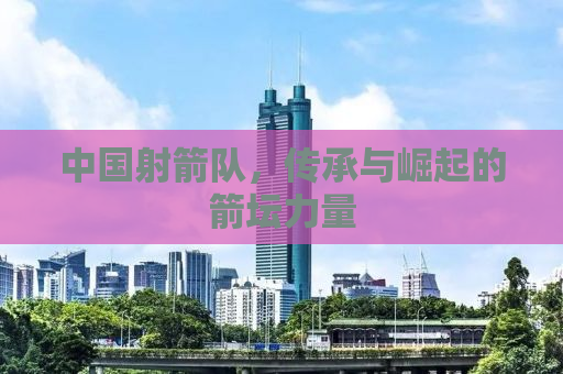 中国射箭队，传承与崛起的箭坛力量