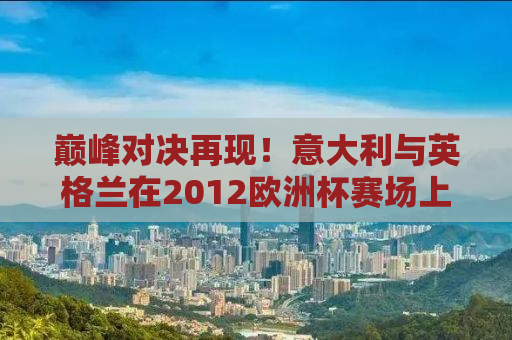 巅峰对决再现！意大利与英格兰在2012欧洲杯赛场上的激情碰撞