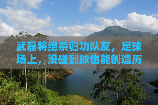 武磊将绝杀归功队友，足球场上，没碰到球也能创造历史