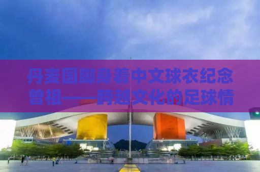 丹麦国脚身着中文球衣纪念曾祖——跨越文化的足球情缘