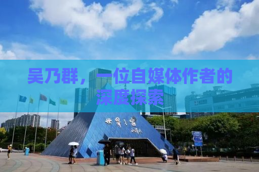 吴乃群，一位自媒体作者的深度探索