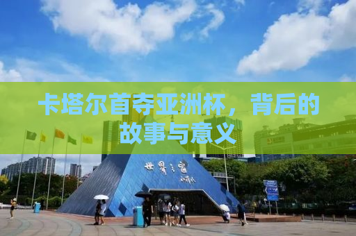 卡塔尔首夺亚洲杯，背后的故事与意义