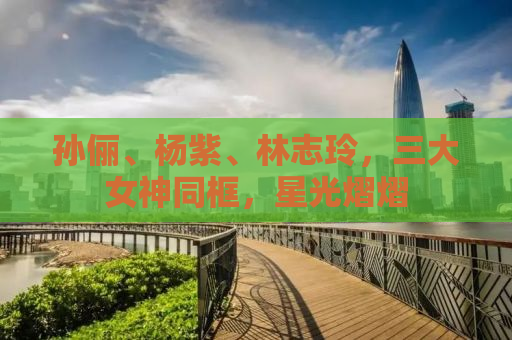 孙俪、杨紫、林志玲，三大女神同框，星光熠熠