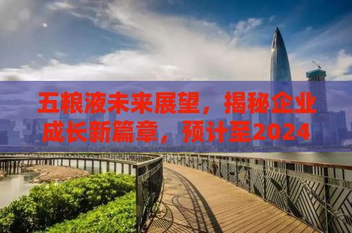 五粮液未来展望，揭秘企业成长新篇章，预计至2024年净利润达318.53亿元