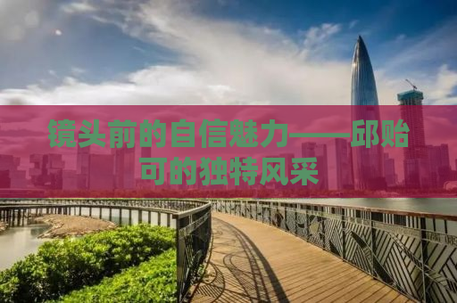 镜头前的自信魅力——邱贻可的独特风采