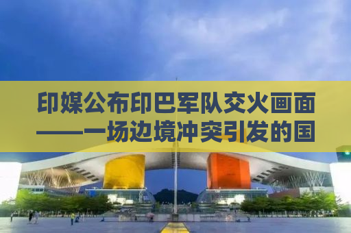 印媒公布印巴军队交火画面——一场边境冲突引发的国际关注