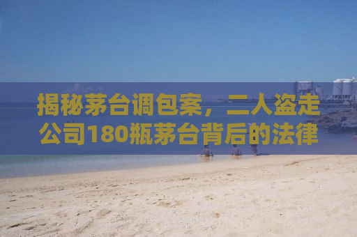揭秘茅台调包案，二人盗走公司180瓶茅台背后的法律制裁与警示
