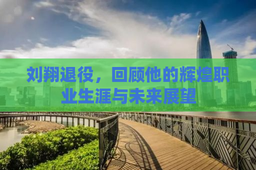 刘翔退役，回顾他的辉煌职业生涯与未来展望