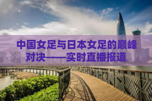 中国女足与日本女足的巅峰对决——实时直播报道