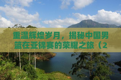 重温辉煌岁月，揭秘中国男篮在亚锦赛的荣耀之旅（2013年男篮亚锦赛回顾）
