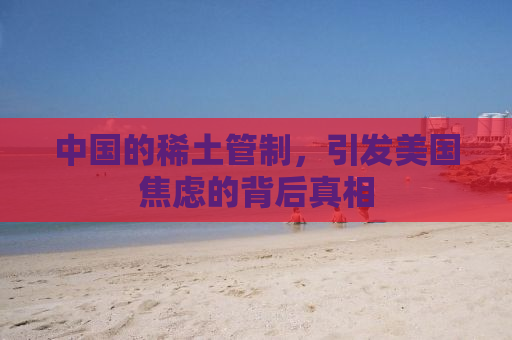 中国的稀土管制，引发美国焦虑的背后真相