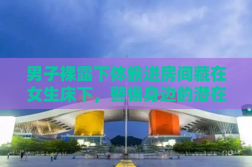 男子裸露下体偷进房间藏在女生床下，警惕身边的潜在危险与保护自我隐私的重要性