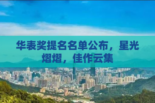 华表奖提名名单公布，星光熠熠，佳作云集