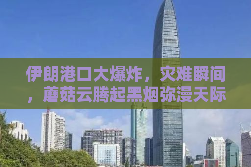 伊朗港口大爆炸，灾难瞬间，蘑菇云腾起黑烟弥漫天际