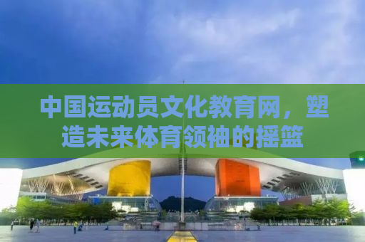 中国运动员文化教育网，塑造未来体育领袖的摇篮