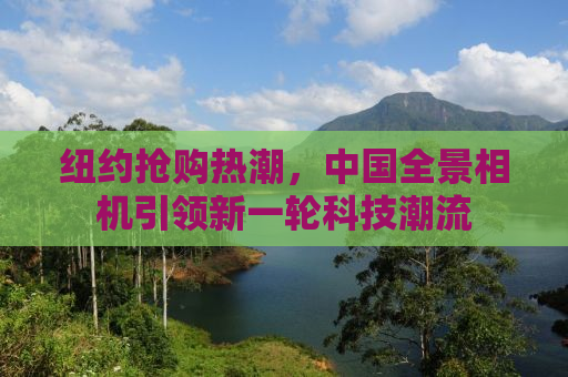 纽约抢购热潮，中国全景相机引领新一轮科技潮流