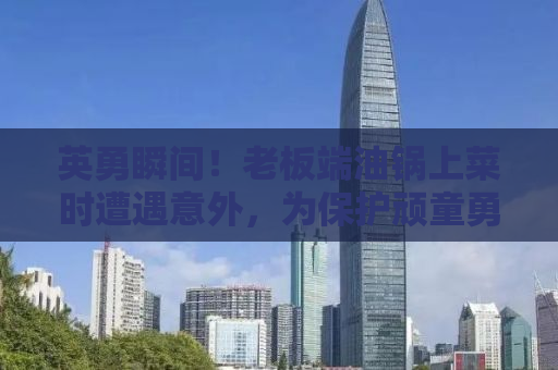 英勇瞬间！老板端油锅上菜时遭遇意外，为保护顽童勇敢受伤