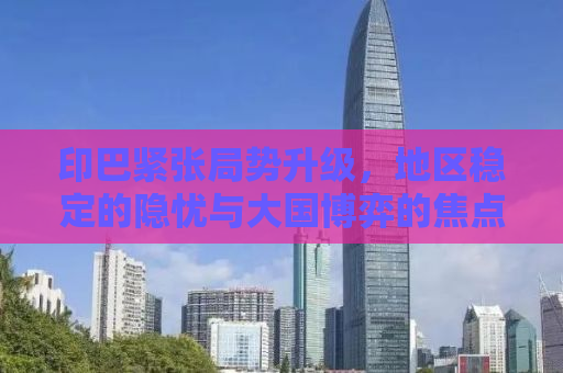 印巴紧张局势升级，地区稳定的隐忧与大国博弈的焦点