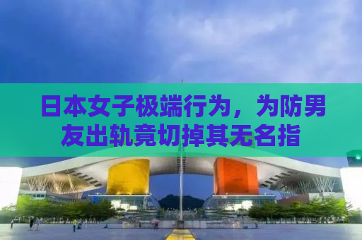 日本女子极端行为，为防男友出轨竟切掉其无名指