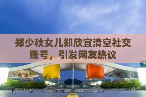 郑少秋女儿郑欣宜清空社交账号，引发网友热议